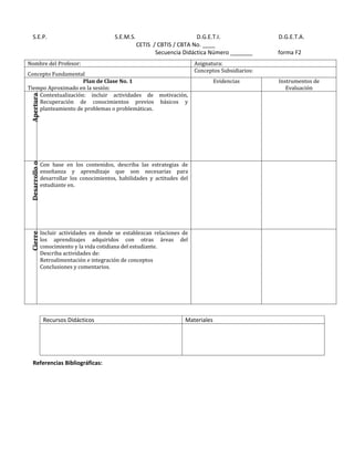 S.E.P.                                    S.E.M.S.                         D.G.E.T.I.               D.G.E.T.A.
                                                        CETIS / CBTIS / CBTA No. ____
                                                               Secuencia Didáctica Número _______      forma F2
Nombre del Profesor:                                                         Asignatura:
                                                                             Conceptos Subsidiarios:
Concepto Fundamental
                     Plan de Clase No. 1                                              Evidencias       Instrumentos de
Tiempo Aproximado en la sesión:                                                                           Evaluación
    Contextualización: incluir actividades de motivación,
 Apertura




    Recuperación de conocimientos previos básicos y
    planteamiento de problemas o problemáticas.
 Desarrollo o




                Con base en los contenidos, describa las estrategias de
                enseñanza y aprendizaje que son necesarias para
                desarrollar los conocimientos, habilidades y actitudes del
                estudiante en.




                Incluir actividades en donde se establezcan relaciones de
 Cierre




                los aprendizajes adquiridos con otras áreas del
                conocimiento y la vida cotidiana del estudiante.
                Describa actividades de:
                Retroalimentación e integración de conceptos
                Conclusiones y comentarios.




                 Recursos Didácticos                                     Materiales




   Referencias Bibliográficas:
 