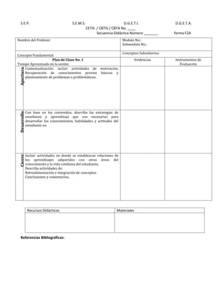 S.E.P.                                  S.E.M.S.                         D.G.E.T.I.               D.G.E.T.A.
                                                      CETIS / CBTIS / CBTA No. ____
                                                            Secuencia Didáctica Número _______       forma F2A
Nombre del Profesor:                                                       Modulo No.:
                                                                           Submódulo No.:

                                                                           Conceptos Subsidiarios:
Concepto Fundamental
                     Plan de Clase No. 1                                            Evidencias       Instrumentos de
Tiempo Aproximado en la sesión:                                                                         Evaluación
    Contextualización: incluir actividades de motivación,
 Apertura




    Recuperación de conocimientos previos básicos y
    planteamiento de problemas o problemáticas.




              Con base en los contenidos, describa las estrategias de
 Desarrollo




              enseñanza y aprendizaje que son necesarias para
              desarrollar los conocimientos, habilidades y actitudes del
              estudiante en.




              Incluir actividades en donde se establezcan relaciones de
 Cierre




              los aprendizajes adquiridos con otras áreas del
              conocimiento y la vida cotidiana del estudiante.
              Describa actividades de:
              Retroalimentación e integración de conceptos
              Conclusiones y comentarios.




               Recursos Didácticos                                     Materiales




   Referencias Bibliográficas:
 