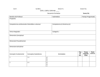 S.E.P.                             S.E.M.S.                           D.G.E.T.I.                D.G.E.T.A.
                                               CETIS / CBTIS / CBTA NO. ____
                                                          Secuencia Formativa                              forma F1A

Nombre del Profesor:                                               Submódulo:                             Tiempo Programado:
Propósito:


Competencias profesionales Extendidas a alcanzar:                  Competencia (s) Genérica (s):



Tema Integrador:                                                   Categoría :

Dimensión Conceptual:


Dimensión Procedimental:


Dimensión Actitudinal

:
                                                                                                   Tipo     Tiempo      Fecha
                                                                                                    de     Asignado    dd-mm-aa
Concepto Fundamental        Conceptos Subsidiarios                          Actividades
                                                                                                   Act.      horas
1                           1.1                         a)
                                                        b)
                                                        c)
2                           2.1                         a)
                                                        b)
                                                        c)
 