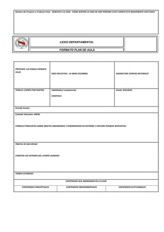 Nombre del Proyecto o Producto Final: DERECHO A LA VIDA (TIENE SENTIDO LA VIDA DE UNA PERSONA CUYO CUERPO ESTA GRAVEMENTE AFECTADO?
PROFESOR :LUZ ANGELA RENGIFO
VELEZ
SEDE EDUCATIVA: LA GRAN COLOMBIA ASIGNATURA CIENCIAS NATURALES
TEMA:EL CUERPO POR DENTRO Habilidades/ competencias
CIENTIFICA
Grado: SEGUNDO
Periodo Escolar:
Estándar Educativo: (MEN)
FORMULO PREGUNTAS SOBRE OBJETOS ORGANISMOS Y FENOMENOSDE MI ENTORNO Y EXPLORO POSIBLES RESPUESTAS
Objetivo de Aprendizaje:
CONOCER LOS SISTEMAS DEL CUERPO HUMANO
TIEMPO ESTIMADO:
CONTENIDOS QUE ABORDARAN EN LA CLASE
CONTENIDOS CONCEPTUALES CONTENIDOS PROCEDIMENTALES CONTENIDOS ACTITUDINALES
LICEO DEPARTAMENTAL
FORMATO PLAN DE AULA
 