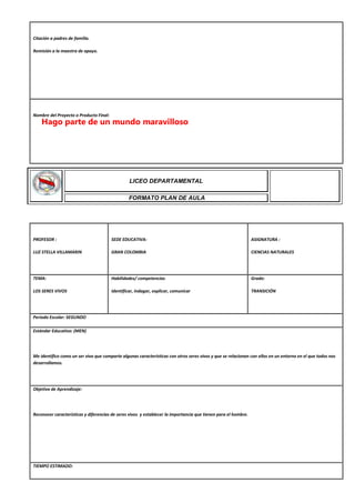 Citación a padres de familia.
Remisión a la maestra de apoyo.
Nombre del Proyecto o Producto Final:
PROFESOR :
LUZ STELLA VILLAMARIN
SEDE EDUCATIVA:
GRAN COLOMBIA
ASIGNATURA :
CIENCIAS NATURALES
TEMA:
LOS SERES VIVOS
Habilidades/ competencias
Identificar, indagar, explicar, comunicar
Grado:
TRANSICIÓN
Periodo Escolar: SEGUNDO
Estándar Educativo: (MEN)
Me identifico como un ser vivo que comparte algunas características con otros seres vivos y que se relacionan con ellos en un entorno en el que todos nos
desarrollamos.
Objetivo de Aprendizaje:
Reconocer características y diferencias de seres vivos y establecer la importancia que tienen para el hombre.
TIEMPO ESTIMADO:
LICEO DEPARTAMENTAL
FORMATO PLAN DE AULA
Hago parte de un mundo maravilloso
 