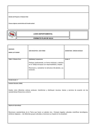 Nombre del Proyecto o Producto Final:
Conozco algunas características del mundo animal.
PROFESOR :
MARIA LUCY OSORIO
SEDE EDUCATIVA: LICEO TARDE ASIGNATURA : CIENCIAS SOCIALES
TEMA: El Planeta Tierra Habilidades/ competencias
Participo positivamente, en forma individual y colectiva
en el trabajo de equipo con responsabilidad y respeto.
Reconozco y caracterizo la estructura del planeta y su
evolución.
Grado: 6°
Periodo Escolar: 1°
Estándar Educativo: (MEN)
Analizo cómo diferentes culturas producen, transforman y distribuyen recursos, bienes y servicios de acuerdo con las
características físicas de su entorno
Objetivo de Aprendizaje:
Reconozco características de la Tierra que hacen un planeta vivo.- Comparo legados culturales (científicos tecnológicos,
artísticos religiosos…) de diferentes grupos culturales y reconozco su impacto en la actualidad-
LICEO DEPARTAMENTAL
FORMATO PLAN DE AULA
 
