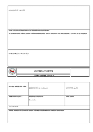 Autoevaluación de lo aprendido
Plan de mejoramiento para estudiantes con necesidades educativas especiales
Los estudiantes que no pudieron terminar se le presentara alternativas para que desarrolle un tema de los trabajados y lo socialice con los compañeros
Nombre del Proyecto o Producto Final:
PROFESOR :Martha Cecilia Pabon
SEDE EDUCATIVA: La Gran Colombia ASIGNATURA : Español
TEMA: Fonema :t, l ,n, d ,b Habilidades/ competencias
Comunicativa
Grado: Primero
Periodo Escolar: 2
Estándar Educativo: (MEN)Producción de textos orales que respondan a distintos propósitos comunicativos.
LICEO DEPARTAMENTAL
FORMATO PLAN DE AULA
 