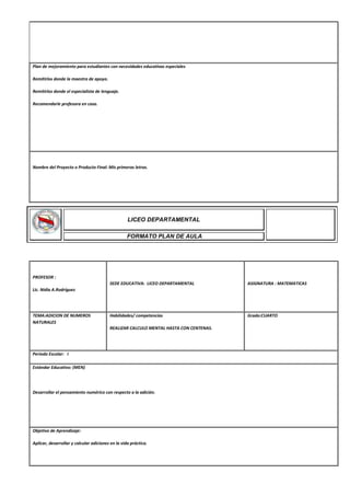 Plan de mejoramiento para estudiantes con necesidades educativas especiales
Remitirlos donde la maestra de apoyo.
Remitirlos donde el especialista de lenguaje.
Recomendarle profesora en casa.
Nombre del Proyecto o Producto Final: Mis primeras letras.
PROFESOR :
Lic. Nidia A.Rodríguez
SEDE EDUCATIVA: LICEO DEPARTAMENTAL ASIGNATURA : MATEMATICAS
TEMA:ADICION DE NUMEROS
NATURALES
Habilidades/ competencias
REALIZAR CALCULO MENTAL HASTA CON CENTENAS.
Grado:CUARTO
Periodo Escolar: I
Estándar Educativo: (MEN)
Desarrollar el pensamiento numérico con respecto a la adición.
Objetivo de Aprendizaje:
Aplicar, desarrollar y calcular adiciones en la vida práctica.
LICEO DEPARTAMENTAL
FORMATO PLAN DE AULA
 