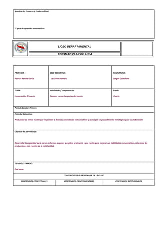 Nombre del Proyecto o Producto Final:
El goce de aprender matemáticas.
PROFESOR :
Patricia Penilla Garcia
SEDE EDUCATIVA:
La Gran Colombia
ASIGNATURA :
Lengua Castellana
TEMA:
La narración: El cuento
Habilidades/ competencias
Conocer y crear las partes del cuento
Grado:
Cuarto
Periodo Escolar: Primero
Estándar Educativo:
Producción de textos escrito que respondan a diversas necesidades comunicativas y que sigan un procedimiento estratégico para su elaboración
Objetivo de Aprendizaje:
Desarrollar la capacidad para narrar, informar, exponer y explicar oralmente y por escrito para mejorar sus habilidades comunicativas, relacionar las
producciones con eventos de la cotidianidad.
TIEMPO ESTIMADO:
Dos horas
CONTENIDOS QUE ABORDARAN EN LA CLASE
CONTENIDOS CONCEPTUALES CONTENIDOS PROCEDIMENTALES CONTENIDOS ACTITUDINALES
LICEO DEPARTAMENTAL
FORMATO PLAN DE AULA
 