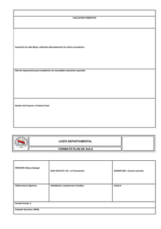 EVALUACION FORMATIVA
Exposición de cada dibujo, utilizando adecuadamente los colores secundarios..
Plan de mejoramiento para estudiantes con necesidades educativas especiales
Nombre del Proyecto o Producto Final:
PROFESOR :Blanca Sabogal.
SEDE EDUCATIV DA: La Presentación. ASIGNATURA : Ciencias naturales
TEMA:sistema digestivo. Habilidades/ competencias Cientifica. Grado:4
Periodo Escolar: 2
Estándar Educativo: (MEN)
LICEO DEPARTAMENTAL
FORMATO PLAN DE AULA
 