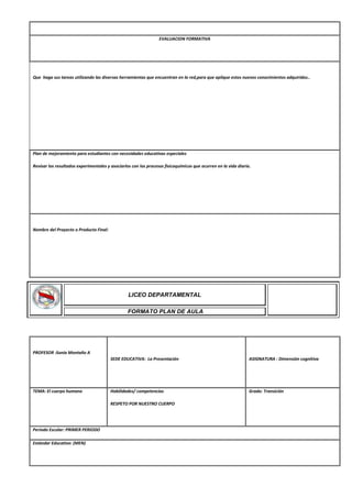 EVALUACION FORMATIVA
Que haga sus tareas utilizando las diversas herramientas que encuentran en la red,para que aplique estos nuevos conocimientos adquiridos..
Plan de mejoramiento para estudiantes con necesidades educativas especiales
Revisar los resultados experimentales y asociarlos con los procesos fisicoquímicos que ocurren en la vida diaria.
Nombre del Proyecto o Producto Final:
PROFESOR :Sonia Montaño A
SEDE EDUCATIVA: La Presentación ASIGNATURA : Dimensión cognitiva
TEMA: El cuerpo humano Habilidades/ competencias
RESPETO POR NUESTRO CUERPO
Grado: Transición
Periodo Escolar: PRIMER PERIODO
Estándar Educativo: (MEN)
LICEO DEPARTAMENTAL
FORMATO PLAN DE AULA
 
