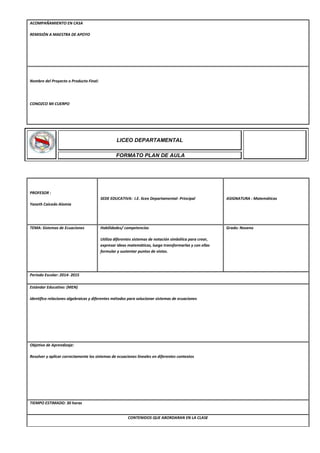 ACOMPAÑAMIENTO EN CASA
REMISIÓN A MAESTRA DE APOYO
Nombre del Proyecto o Producto Final:
CONOZCO MI CUERPO
PROFESOR :
Yaneth Caicedo Alomia
SEDE EDUCATIVA: I.E. liceo Departamental- Principal ASIGNATURA : Matemáticas
TEMA: Sistemas de Ecuaciones Habilidades/ competencias
Utiliza diferentes sistemas de notación simbólica para crear,
expresar ideas matemáticas, luego transformarlas y con ellas
formular y sustentar puntos de vistas.
Grado: Noveno
Periodo Escolar: 2014- 2015
Estándar Educativo: (MEN)
Identifico relaciones algebraicas y diferentes métodos para solucionar sistemas de ecuaciones
Objetivo de Aprendizaje:
Resolver y aplicar correctamente los sistemas de ecuaciones lineales en diferentes contextos
TIEMPO ESTIMADO: 30 horas
CONTENIDOS QUE ABORDARAN EN LA CLASE
LICEO DEPARTAMENTAL
FORMATO PLAN DE AULA
 
