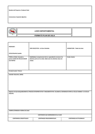 Nombre del Proyecto o Producto Final:
Conozcamos el aparato digestivo.
PROFESOR :
CECILIA Murillo Castaño
SEDE EDUCATIVA: La Gran Colombia ASIGNATURA : Todas las áreas
TEMA:La Célula: Concepto y
partes.CLASES DE CÉLULAS SEGÚN
SUS PARTES
Habilidades/ competencias Esté en capacidad de reconocer las
distintas partes de la célula. Diferenciar las distintas clases de
células
Grado: Quinto
Periodo Escolar: Primero
Estándar Educativo: (MEN)
Objetivo de AprendizajeMEJORAR SU PROCESO INTERPRETATIVO Y ARGUMENTATIVO. ACLARAR LA DIFERENCIA ENTRE LA CÉLULA ANIMAL Y LA CÉLULA
VEGETAL
TIEMPO ESTIMADO:4 HORAS DE CALSE
CONTENIDOS QUE ABORDARAN EN LA CLASE
CONTENIDOS CONCEPTUALES CONTENIDOS PROCEDIMENTALES CONTENIDOS ACTITUDINALES
LICEO DEPARTAMENTAL
FORMATO PLAN DE AULA
 