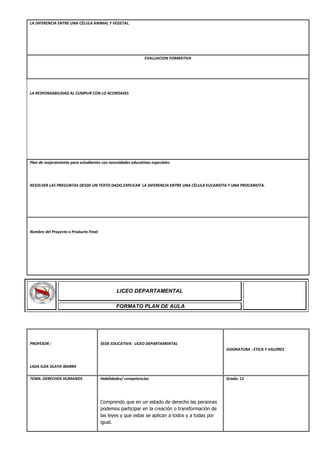 LA DIFERENCIA ENTRE UNA CÉLULA ANIMAL Y VEGETAL.
EVALUACION FORMATIVA
LA RESPONSABILIDAD AL CUMPLIR CON LO ACORDADO.
Plan de mejoramiento para estudiantes con necesidades educativas especiales
RESOLVER LAS PREGUNTAS DESDE UN TEXTO DADO.EXPLICAR LA DIFERENCIA ENTRE UNA CÉLULA EUCARIOTA Y UNA PROCARIOTA.
Nombre del Proyecto o Producto Final:
PROFESOR :
LIGIA ILDA OLAYA IBARRA
SEDE EDUCATIVA: LICEO DEPARTAMENTAL
ASIGNATURA : ETICA Y VALORES
TEMA: DERECHOS HUMANOS Habilidades/ competencias
Comprendo que en un estado de derecho las personas
podemos participar en la creación o transformación de
las leyes y que estas se aplican a todos y a todas por
igual.
Grado: 11
LICEO DEPARTAMENTAL
FORMATO PLAN DE AULA
 