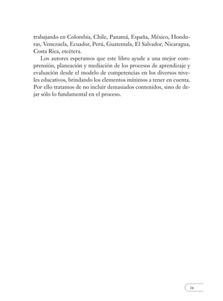 ix
trabajando en Colombia, Chile, Panamá, España, México, Hondu-
ras, Venezuela, Ecuador, Perú, Guatemala, El Salvador, Nicaragua,
Costa Rica, etcétera.
Los autores esperamos que este libro ayude a una mejor com-
prensión, planeación y mediación de los procesos de aprendizaje y
evaluación desde el modelo de competencias en los diversos nive-
les educativos, brindando los elementos mínimos a tener en cuenta.
Por ello tratamos de no incluir demasiados contenidos, sino de de-
jar sólo lo fundamental en el proceso.
 
