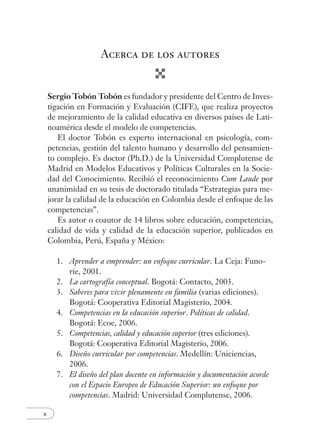 x
Acerca de los autores
Sergio Tobón Tobón es fundador y presidente del Centro de Inves-
tigación en Formación y Evaluación (CIFE), que realiza proyectos
de mejoramiento de la calidad educativa en diversos países de Lati-
noamérica desde el modelo de competencias.
El doctor Tobón es experto internacional en psicología, com-
petencias, gestión del talento humano y desarrollo del pensamien-
to complejo. Es doctor (Ph.D.) de la Universidad Complutense de
Madrid en Modelos Educativos y Políticas Culturales en la Socie-
dad del Conocimiento. Recibió el reconocimiento Cum Laude por
unanimidad en su tesis de doctorado titulada “Estrategias para me-
jorar la calidad de la educación en Colombia desde el enfoque de las
competencias”.
Es autor o coautor de 14 libros sobre educación, competencias,
calidad de vida y calidad de la educación superior, publicados en
Colombia, Perú, España y México:
1. Aprender a emprender: un enfoque curricular. La Ceja: Funo-
rie, 2001.
2. La cartografía conceptual. Bogotá: Contacto, 2003.
3. Saberes para vivir plenamente en familia (varias ediciones).
Bogotá: Cooperativa Editorial Magisterio, 2004.
4. Competencias en la educación superior. Políticas de calidad.
Bogotá: Ecoe, 2006.
5. Competencias, calidad y educación superior (tres ediciones).
Bogotá: Cooperativa Editorial Magisterio, 2006.
6. Diseño curricular por competencias. Medellín: Uniciencias,
2006.
7. El diseño del plan docente en información y documentación acorde
con el Espacio Europeo de Educación Superior: un enfoque por
competencias. Madrid: Universidad Complutense, 2006.
 