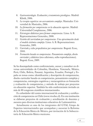 xi
8. Gastroenterología. Evaluación y tratamiento psicológicos. Madrid:
Klinik, 2006.
9. La terapia cognitiva: un acercamiento complejo. Manizales: Uni-
versidad de Manizales, 2006.
10. La formación por competencias en la educación superior. Madrid:
Universidad Complutense, 2006.
11. Estrategias didácticas para formar competencias. Lima: A. B.
Representaciones Generales, 2008.
12. Gestión del currículum por competencias. Una aproximación desde
el modelo sistémico complejo. Lima: A. B. Representaciones
Generales, 2009.
13. Currículo y ciclos propedéuticos por competencias. Bogotá: Ecoe,
2010.
14. Formación basada en competencias. Pensamiento complejo, diseño
curricular y didáctica (tres ediciones, ocho reproducciones).
Bogotá: Ecoe, 2009.
Se ha desempeñado como conferenciante, asesor y consultor en di-
versas universidades de Colombia, Honduras, Venezuela, México,
Perú, Chile, Bolivia, Panamá, Argentina, Ecuador, Portugal y Es-
paña en temas como: identiﬁcación y descripción de competencias,
diseño curricular basado en competencias, pensamiento complejo y
competencias, estrategias cognitivas y metacognitivas en formación
y evaluación de competencias, y método de trabajo por proyectos
en educación superior. También ha sido conferenciante invitado en
más de 80 congresos cientíﬁcos internacionales.
Es cofundador del centro internacional de evaluación y certiﬁca-
ción de competencias en Chile (www.viveduc.cl). En esta institución
se elaboran proyectos de evaluación y acreditación de docentes y
asesores para diversas instituciones educativas de Latinoamérica.
Actualmente es uno de los integrantes del GTAI, Grupo de
Expertos internacionales que acompañan y asesoran la Reforma
de la Educación Básica de México, por invitación de la Subsecre-
taría de Educación Básica mexicana.
 