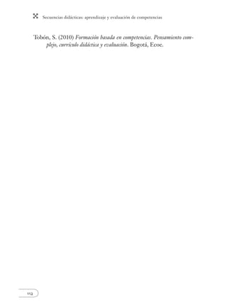 Secuencias didácticas: aprendizaje y evaluación de competencias
112
Tobón, S. (2010) Formación basada en competencias. Pensamiento com-
plejo, currículo didáctica y evaluación. Bogotá, Ecoe.
 