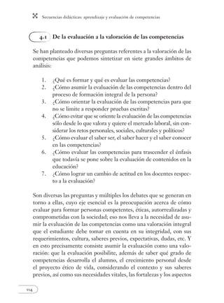 Secuencias didácticas: aprendizaje y evaluación de competencias
114
4.1 De la evaluación a la valoración de las competencias
Se han planteado diversas preguntas referentes a la valoración de las
competencias que podemos sintetizar en siete grandes ámbitos de
análisis:
1. ¿Qué es formar y qué es evaluar las competencias?
2. ¿Cómo asumir la evaluación de las competencias dentro del
proceso de formación integral de la persona?
3. ¿Cómo orientar la evaluación de las competencias para que
no se limite a responder pruebas escritas?
4. ¿Cómo evitar que se oriente la evaluación de las competencias
sólo desde lo que valora y quiere el mercado laboral, sin con-
siderar los retos personales, sociales, culturales y políticos?
5. ¿Cómo evaluar el saber ser, el saber hacer y el saber conocer
en las competencias?
6. ¿Cómo evaluar las competencias para trascender el énfasis
que todavía se pone sobre la evaluación de contenidos en la
educación?
7. ¿Cómo lograr un cambio de actitud en los docentes respec-
to a la evaluación?
Son diversas las preguntas y múltiples los debates que se generan en
torno a ellas, cuyo eje esencial es la preocupación acerca de cómo
evaluar para formar personas competentes, éticas, autorrealizadas y
comprometidas con la sociedad; eso nos lleva a la necesidad de asu-
mir la evaluación de las competencias como una valoración integral
que el estudiante debe tomar en cuenta en su integridad, con sus
requerimientos, cultura, saberes previos, expectativas, dudas, etc. Y
en esto precisamente consiste asumir la evaluación como una valo-
ración: que la evaluación posibilite, además de saber qué grado de
competencias desarrolla el alumno, el crecimiento personal desde
el proyecto ético de vida, considerando el contexto y sus saberes
previos, así como sus necesidades vitales, las fortalezas y los aspectos
 