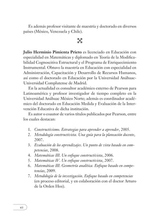xii
Es además profesor visitante de maestría y doctorado en diversos
países (México, Venezuela y Chile).
Julio Herminio Pimienta Prieto es licenciado en Educación con
especialidad en Matemáticas y diplomado en Teoría de la Modiﬁca-
bilidad Cognoscitiva Estructural y el Programa de Enriquecimiento
Instrumental. Obtuvo la maestría en Educación con especialidad en
Administración, Capacitación y Desarrollo de Recursos Humanos,
así como el doctorado en Educación por la Universidad Anáhuac-
Universidad Complutense de Madrid.
En la actualidad es consultor académico externo de Pearson para
Latinoamérica y profesor investigador de tiempo completo en la
Universidad Anáhuac México Norte; además es coordinador acadé-
mico del doctorado en Educación Medida y Evaluación de la Inter-
vención Educativa de dicha institución.
Es autor o coautor de varios títulos publicados por Pearson, entre
los cuales destacan:
1. Constructivismo. Estrategias para aprender a aprender, 2005.
2. Metodología constructivista. Una guía para la planeación docente,
2007.
3. Evaluación de los aprendizajes. Un punto de vista basado en com-
petencias, 2008.
4. Matemáticas III. Un enfoque constructivista, 2006.
5. Matemáticas IV. Un enfoque constructivista, 2007.
6. Matemáticas III. Geometría analítica. Enfoque basado en compe-
tencias, 2009.
7. Metodología de la investigación. Enfoque basado en competencias
(en proceso editorial, y en colaboración con el doctor Arturo
de la Orden Hoz).
 