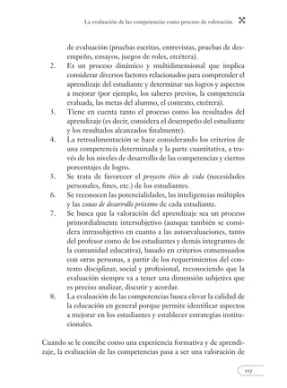 La evaluación de las competencias como proceso de valoración
117
de evaluación (pruebas escritas, entrevistas, pruebas de des-
empeño, ensayos, juegos de roles, etcétera).
2. Es un proceso dinámico y multidimensional que implica
considerar diversos factores relacionados para comprender el
aprendizaje del estudiante y determinar sus logros y aspectos
a mejorar (por ejemplo, los saberes previos, la competencia
evaluada, las metas del alumno, el contexto, etcétera).
3. Tiene en cuenta tanto el proceso como los resultados del
aprendizaje (es decir, considera el desempeño del estudiante
y los resultados alcanzados ﬁnalmente).
4. La retroalimentación se hace considerando los criterios de
una competencia determinada y la parte cuantitativa, a tra-
vés de los niveles de desarrollo de las competencias y ciertos
porcentajes de logro.
5. Se trata de favorecer el proyecto ético de vida (necesidades
personales, ﬁnes, etc.) de los estudiantes.
6. Se reconocen las potencialidades, las inteligencias múltiples
y las zonas de desarrollo próximo de cada estudiante.
7. Se busca que la valoración del aprendizaje sea un proceso
primordialmente intersubjetivo (aunque también se consi-
dera intrasubjetivo en cuanto a las autoevaluaciones, tanto
del profesor como de los estudiantes y demás integrantes de
la comunidad educativa), basado en criterios consensuados
con otras personas, a partir de los requerimientos del con-
texto disciplinar, social y profesional, reconociendo que la
evaluación siempre va a tener una dimensión subjetiva que
es preciso analizar, discutir y acordar.
8. La evaluación de las competencias busca elevar la calidad de
la educación en general porque permite identiﬁcar aspectos
a mejorar en los estudiantes y establecer estrategias institu-
cionales.
Cuando se le concibe como una experiencia formativa y de aprendi-
zaje, la evaluación de las competencias pasa a ser una valoración de
 