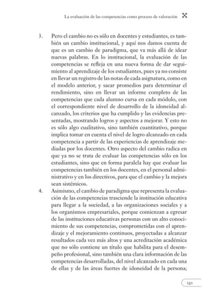 La evaluación de las competencias como proceso de valoración
121
3. Pero el cambio no es sólo en docentes y estudiantes, es tam-
bién un cambio institucional, y aquí nos damos cuenta de
que es un cambio de paradigma, que va más allá de idear
nuevas palabras. En lo institucional, la evaluación de las
competencias se reﬂeja en una nueva forma de dar segui-
miento al aprendizaje de los estudiantes, pues ya no consiste
en llevar un registro de las notas de cada asignatura, como en
el modelo anterior, y sacar promedios para determinar el
rendimiento, sino en llevar un informe completo de las
competencias que cada alumno cursa en cada módulo, con
el correspondiente nivel de desarrollo de la idoneidad al-
canzado, los criterios que ha cumplido y las evidencias pre-
sentadas, mostrando logros y aspectos a mejorar. Y esto no
es sólo algo cualitativo, sino también cuantitativo, porque
implica tomar en cuenta el nivel de logro alcanzado en cada
competencia a partir de las experiencias de aprendizaje me-
diadas por los docentes. Otro aspecto del cambio radica en
que ya no se trata de evaluar las competencias sólo en los
estudiantes, sino que en forma paralela hay que evaluar las
competencias también en los docentes, en el personal admi-
nistrativo y en los directivos, para que el cambio y la mejora
sean sistémicos.
4. Asimismo, el cambio de paradigma que representa la evalua-
ción de las competencias trasciende la institución educativa
para llegar a la sociedad, a las organizaciones sociales y a
los organismos empresariales, porque comienzan a egresar
de las instituciones educativas personas con un alto conoci-
miento de sus competencias, comprometidas con el apren-
dizaje y el mejoramiento continuos, proyectadas a alcanzar
resultados cada vez más altos y una acreditación académica
que no sólo contiene un título que habilita para el desem-
peño profesional, sino también una clara información de las
competencias desarrolladas, del nivel alcanzado en cada una
de ellas y de las áreas fuertes de idoneidad de la persona;
 