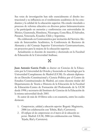 xiii
Sus vetas de investigación han sido esencialmente el diseño ins-
truccional y su inﬂuencia en el rendimiento académico de los estu-
diantes y la calidad de la educación superior. Ha estado vinculado a
procesos de reforma educativa en diversos países latinoamericanos
y ha participado en asesorías y conferencias con universidades de
México, Guatemala, Honduras, Nicaragua, Costa Rica, El Salvador,
Panamá, Venezuela, Ecuador, Chile y Argentina.
Ha colaborado en Centroamérica por invitación del Servicio Ale-
mán de Intercambio Académico, la Conferencia de Rectores de
Alemania y del Consejo Superior Universitario Centroamericano,
en proyectos para la mejora de la educación superior.
Actualmente es docente de maestría y doctorado en la Facultad
de Educación de la Universidad Anáhuac.
Juan Antonio García Fraile es doctor en Ciencias de la Educa-
ción por la Universidad de Oviedo y licenciado en Sociología por la
Universidad Complutense de Madrid (UCM). Es además diploma-
do en Derecho Constitucional y Ciencia Política por el Centro de
Estudios Constitucionales de Madrid, así como docente titular del
Departamento de Teoría e Historia de la Educación de la Facultad
de Educación-Centro de Formación del Profesorado de la UCM
desde 1998 y secretario del Instituto de Ciencias de la Educación de
la misma universidad desde 2003.
Es autor de más de 10 libros solo o en coautoría, entre los cuales
destacan:
1. Competencias, calidad y educación superior. Bogotá: Magisterio,
2006 (en colaboración con Tobón, Rial y Carretero).
2. El enfoque de las competencias en el marco de la educación su-
perior. Madrid: UCM, 2006 (en colaboración con Tobón,
Tejada, Rial y Carretero).
 
