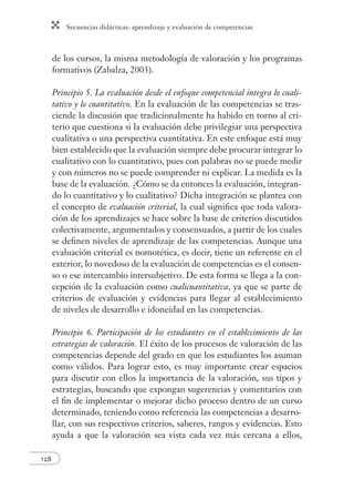 Secuencias didácticas: aprendizaje y evaluación de competencias
128
de los cursos, la misma metodología de valoración y los programas
formativos (Zabalza, 2003).
Principio 5. La evaluación desde el enfoque competencial integra lo cuali-
tativo y lo cuantitativo. En la evaluación de las competencias se tras-
ciende la discusión que tradicionalmente ha habido en torno al cri-
terio que cuestiona si la evaluación debe privilegiar una perspectiva
cualitativa o una perspectiva cuantitativa. En este enfoque está muy
bien establecido que la evaluación siempre debe procurar integrar lo
cualitativo con lo cuantitativo, pues con palabras no se puede medir
y con números no se puede comprender ni explicar. La medida es la
base de la evaluación. ¿Cómo se da entonces la evaluación, integran-
do lo cuantitativo y lo cualitativo? Dicha integración se plantea con
el concepto de evaluación criterial, la cual signiﬁca que toda valora-
ción de los aprendizajes se hace sobre la base de criterios discutidos
colectivamente, argumentados y consensuados, a partir de los cuales
se deﬁnen niveles de aprendizaje de las competencias. Aunque una
evaluación criterial es nomotética, es decir, tiene un referente en el
exterior, lo novedoso de la evaluación de competencias es el consen-
so o ese intercambio intersubjetivo. De esta forma se llega a la con-
cepción de la evaluación como cualicuantitativa, ya que se parte de
criterios de evaluación y evidencias para llegar al establecimiento
de niveles de desarrollo e idoneidad en las competencias.
Principio 6. Participación de los estudiantes en el establecimiento de las
estrategias de valoración. El éxito de los procesos de valoración de las
competencias depende del grado en que los estudiantes los asuman
como válidos. Para lograr esto, es muy importante crear espacios
para discutir con ellos la importancia de la valoración, sus tipos y
estrategias, buscando que expongan sugerencias y comentarios con
el ﬁn de implementar o mejorar dicho proceso dentro de un curso
determinado, teniendo como referencia las competencias a desarro-
llar, con sus respectivos criterios, saberes, rangos y evidencias. Esto
ayuda a que la valoración sea vista cada vez más cercana a ellos,
 