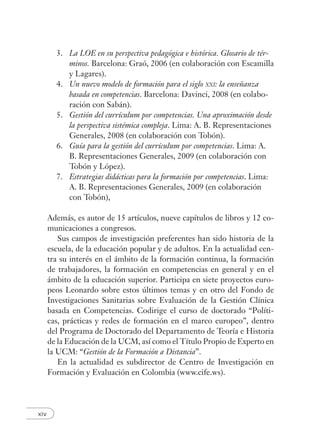 xiv
3. La LOE en su perspectiva pedagógica e histórica. Glosario de tér-
minos. Barcelona: Graó, 2006 (en colaboración con Escamilla
y Lagares).
4. Un nuevo modelo de formación para el siglo XXI: la enseñanza
basada en competencias. Barcelona: Davinci, 2008 (en colabo-
ración con Sabán).
5. Gestión del currículum por competencias. Una aproximación desde
la perspectiva sistémica compleja. Lima: A. B. Representaciones
Generales, 2008 (en colaboración con Tobón).
6. Guía para la gestión del currículum por competencias. Lima: A.
B. Representaciones Generales, 2009 (en colaboración con
Tobón y López).
7. Estrategias didácticas para la formación por competencias. Lima:
A. B. Representaciones Generales, 2009 (en colaboración
con Tobón),
Además, es autor de 15 artículos, nueve capítulos de libros y 12 co-
municaciones a congresos.
Sus campos de investigación preferentes han sido historia de la
escuela, de la educación popular y de adultos. En la actualidad cen-
tra su interés en el ámbito de la formación continua, la formación
de trabajadores, la formación en competencias en general y en el
ámbito de la educación superior. Participa en siete proyectos euro-
peos Leonardo sobre estos últimos temas y en otro del Fondo de
Investigaciones Sanitarias sobre Evaluación de la Gestión Clínica
basada en Competencias. Codirige el curso de doctorado “Políti-
cas, prácticas y redes de formación en el marco europeo”, dentro
del Programa de Doctorado del Departamento de Teoría e Historia
de la Educación de la UCM, así como el Título Propio de Experto en
la UCM: “Gestión de la Formación a Distancia”.
En la actualidad es subdirector de Centro de Investigación en
Formación y Evaluación en Colombia (www.cife.ws).
 