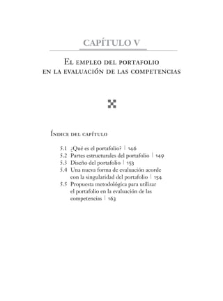 El empleo del portafolio
en la evaluación de las competencias
Índice del capítulo
5.1 ¿Qué es el portafolio? 146
5.2 Partes estructurales del portafolio 149
5.3 Diseño del portafolio 153
5.4 Una nueva forma de evaluación acorde
con la singularidad del portafolio 154
5.5 Propuesta metodológica para utilizar
el portafolio en la evaluación de las
competencias 163
CAPÍTULO V
 
