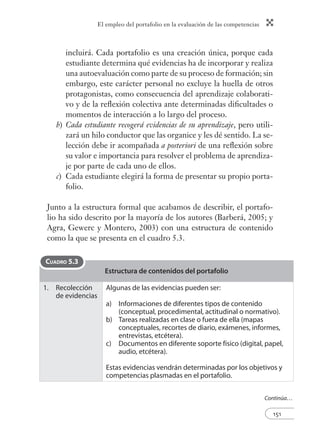 El empleo del portafolio en la evaluación de las competencias
151
incluirá. Cada portafolio es una creación única, porque cada
estudiante determina qué evidencias ha de incorporar y realiza
una autoevaluación como parte de su proceso de formación; sin
embargo, este carácter personal no excluye la huella de otros
protagonistas, como consecuencia del aprendizaje colaborati-
vo y de la reﬂexión colectiva ante determinadas diﬁcultades o
momentos de interacción a lo largo del proceso.
b) Cada estudiante recogerá evidencias de su aprendizaje, pero utili-
zará un hilo conductor que las organice y les dé sentido. La se-
lección debe ir acompañada a posteriori de una reﬂexión sobre
su valor e importancia para resolver el problema de aprendiza-
je por parte de cada uno de ellos.
c) Cada estudiante elegirá la forma de presentar su propio porta-
folio.
Junto a la estructura formal que acabamos de describir, el portafo-
lio ha sido descrito por la mayoría de los autores (Barberá, 2005; y
Agra, Gewerc y Montero, 2003) con una estructura de contenido
como la que se presenta en el cuadro 5.3.
Estructura de contenidos del portafolio
1. Recolección
de evidencias
Algunas de las evidencias pueden ser:
a) Informaciones de diferentes tipos de contenido
(conceptual, procedimental, actitudinal o normativo).
b) Tareas realizadas en clase o fuera de ella (mapas
conceptuales, recortes de diario, exámenes, informes,
entrevistas, etcétera).
c) Documentos en diferente soporte físico (digital, papel,
audio, etcétera).
Estas evidencias vendrán determinadas por los objetivos y
competencias plasmadas en el portafolio.
CUADRO 5.3
Continúa…
 