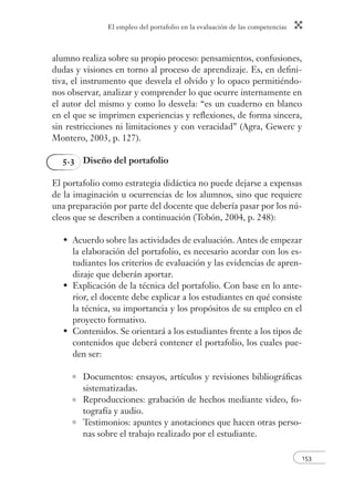 El empleo del portafolio en la evaluación de las competencias
153
alumno realiza sobre su propio proceso: pensamientos, confusiones,
dudas y visiones en torno al proceso de aprendizaje. Es, en deﬁni-
tiva, el instrumento que desvela el olvido y lo opaco permitiéndo-
nos observar, analizar y comprender lo que ocurre internamente en
el autor del mismo y como lo desvela: “es un cuaderno en blanco
en el que se imprimen experiencias y reﬂexiones, de forma sincera,
sin restricciones ni limitaciones y con veracidad” (Agra, Gewerc y
Montero, 2003, p. 127).
5.3 Diseño del portafolio
El portafolio como estrategia didáctica no puede dejarse a expensas
de la imaginación u ocurrencias de los alumnos, sino que requiere
una preparación por parte del docente que debería pasar por los nú-
cleos que se describen a continuación (Tobón, 2004, p. 248):
Acuerdo sobre las actividades de evaluación. Antes de empezar
la elaboración del portafolio, es necesario acordar con los es-
tudiantes los criterios de evaluación y las evidencias de apren-
dizaje que deberán aportar.
Explicación de la técnica del portafolio. Con base en lo ante-
rior, el docente debe explicar a los estudiantes en qué consiste
la técnica, su importancia y los propósitos de su empleo en el
proyecto formativo.
Contenidos. Se orientará a los estudiantes frente a los tipos de
contenidos que deberá contener el portafolio, los cuales pue-
den ser:
Documentos: ensayos, artículos y revisiones bibliográﬁcas
sistematizadas.
Reproducciones: grabación de hechos mediante video, fo-
tografía y audio.
Testimonios: apuntes y anotaciones que hacen otras perso-
nas sobre el trabajo realizado por el estudiante.
•
•
•
 