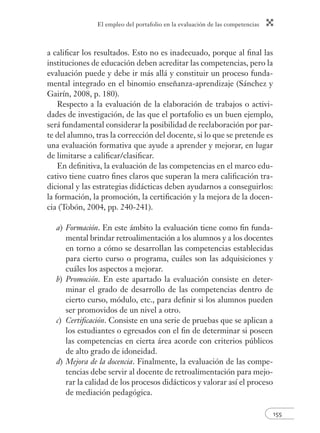 El empleo del portafolio en la evaluación de las competencias
155
a caliﬁcar los resultados. Esto no es inadecuado, porque al ﬁnal las
instituciones de educación deben acreditar las competencias, pero la
evaluación puede y debe ir más allá y constituir un proceso funda-
mental integrado en el binomio enseñanza-aprendizaje (Sánchez y
Gairín, 2008, p. 180).
Respecto a la evaluación de la elaboración de trabajos o activi-
dades de investigación, de las que el portafolio es un buen ejemplo,
será fundamental considerar la posibilidad de reelaboración por par-
te del alumno, tras la corrección del docente, si lo que se pretende es
una evaluación formativa que ayude a aprender y mejorar, en lugar
de limitarse a caliﬁcar/clasiﬁcar.
En deﬁnitiva, la evaluación de las competencias en el marco edu-
cativo tiene cuatro ﬁnes claros que superan la mera caliﬁcación tra-
dicional y las estrategias didácticas deben ayudarnos a conseguirlos:
la formación, la promoción, la certiﬁcación y la mejora de la docen-
cia (Tobón, 2004, pp. 240-241).
a) Formación. En este ámbito la evaluación tiene como ﬁn funda-
mental brindar retroalimentación a los alumnos y a los docentes
en torno a cómo se desarrollan las competencias establecidas
para cierto curso o programa, cuáles son las adquisiciones y
cuáles los aspectos a mejorar.
b) Promoción. En este apartado la evaluación consiste en deter-
minar el grado de desarrollo de las competencias dentro de
cierto curso, módulo, etc., para deﬁnir si los alumnos pueden
ser promovidos de un nivel a otro.
c) Certiﬁcación. Consiste en una serie de pruebas que se aplican a
los estudiantes o egresados con el ﬁn de determinar si poseen
las competencias en cierta área acorde con criterios públicos
de alto grado de idoneidad.
d) Mejora de la docencia. Finalmente, la evaluación de las compe-
tencias debe servir al docente de retroalimentación para mejo-
rar la calidad de los procesos didácticos y valorar así el proceso
de mediación pedagógica.
 