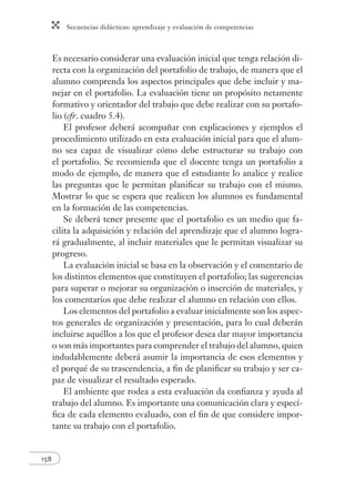 Secuencias didácticas: aprendizaje y evaluación de competencias
158
Es necesario considerar una evaluación inicial que tenga relación di-
recta con la organización del portafolio de trabajo, de manera que el
alumno comprenda los aspectos principales que debe incluir y ma-
nejar en el portafolio. La evaluación tiene un propósito netamente
formativo y orientador del trabajo que debe realizar con su portafo-
lio (cfr. cuadro 5.4).
El profesor deberá acompañar con explicaciones y ejemplos el
procedimiento utilizado en esta evaluación inicial para que el alum-
no sea capaz de visualizar cómo debe estructurar su trabajo con
el portafolio. Se recomienda que el docente tenga un portafolio a
modo de ejemplo, de manera que el estudiante lo analice y realice
las preguntas que le permitan planiﬁcar su trabajo con el mismo.
Mostrar lo que se espera que realicen los alumnos es fundamental
en la formación de las competencias.
Se deberá tener presente que el portafolio es un medio que fa-
cilita la adquisición y relación del aprendizaje que el alumno logra-
rá gradualmente, al incluir materiales que le permitan visualizar su
progreso.
La evaluación inicial se basa en la observación y el comentario de
los distintos elementos que constituyen el portafolio; las sugerencias
para superar o mejorar su organización o inserción de materiales, y
los comentarios que debe realizar el alumno en relación con ellos.
Los elementos del portafolio a evaluar inicialmente son los aspec-
tos generales de organización y presentación, para lo cual deberán
incluirse aquéllos a los que el profesor desea dar mayor importancia
o son más importantes para comprender el trabajo del alumno, quien
indudablemente deberá asumir la importancia de esos elementos y
el porqué de su trascendencia, a ﬁn de planiﬁcar su trabajo y ser ca-
paz de visualizar el resultado esperado.
El ambiente que rodea a esta evaluación da conﬁanza y ayuda al
trabajo del alumno. Es importante una comunicación clara y especí-
ﬁca de cada elemento evaluado, con el ﬁn de que considere impor-
tante su trabajo con el portafolio.
 