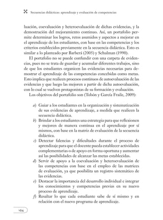 Secuencias didácticas: aprendizaje y evaluación de competencias
164
luación, coevaluación y heteroevaluación de dichas evidencias, y la
demostración del mejoramiento continuo. Así, un portafolio per-
mite determinar los logros, retos asumidos y aspectos a mejorar en
el aprendizaje de los estudiantes, con base en las competencias y los
criterios establecidos previamente en la secuencia didáctica. Esto es
similar a lo planteado por Barberá (2005) y Schulman (1990).
El portafolio no se puede confundir con una carpeta de eviden-
cias, pues no se trata de guardar y acumular diferentes trabajos, sino
de que los estudiantes organicen las evidencias necesarias para de-
mostrar el aprendizaje de las competencias concebidas como metas.
Esto implica que realicen procesos continuos de autoevaluación de las
evidencias y que luego las mejoren a partir de dicha autoevaluación,
con lo cual se vuelven protagonistas de su formación y evaluación.
Los objetivos del portafolio son (Tobón y García Fraile, 2009):
a) Guiar a los estudiantes en la organización y sistematización
de sus evidencias de aprendizaje, a medida que realicen la
secuencia didáctica.
b) Brindar a los estudiantes una estrategia para que reﬂexionen
y mejoren de manera continua en el aprendizaje por sí
mismos, con base en la matriz de evaluación de la secuencia
didáctica.
c) Detectar falencias y diﬁcultades durante el proceso de
aprendizaje para que el docente pueda establecer actividades
complementarias o de apoyo en forma oportuna y aumentar
así las posibilidades de alcanzar las metas establecidas.
d) Servir de apoyo a la coevaluación y heteroevaluación de
las competencias con base en el empleo de las matrices
de evaluación, ya que posibilita un registro sistemático de
las evidencias.
e) Destacar la importancia del desarrollo individual e integrar
los conocimientos y competencias previas en su nuevo
proceso de aprendizaje.
f) Resaltar lo que cada estudiante sabe de sí mismo y en
relación con el nuevo programa de aprendizaje.
 