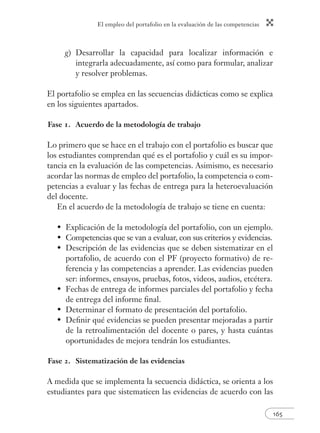 El empleo del portafolio en la evaluación de las competencias
165
g) Desarrollar la capacidad para localizar información e
integrarla adecuadamente, así como para formular, analizar
y resolver problemas.
El portafolio se emplea en las secuencias didácticas como se explica
en los siguientes apartados.
Fase 1. Acuerdo de la metodología de trabajo
Lo primero que se hace en el trabajo con el portafolio es buscar que
los estudiantes comprendan qué es el portafolio y cuál es su impor-
tancia en la evaluación de las competencias. Asimismo, es necesario
acordar las normas de empleo del portafolio, la competencia o com-
petencias a evaluar y las fechas de entrega para la heteroevaluación
del docente.
En el acuerdo de la metodología de trabajo se tiene en cuenta:
Explicación de la metodología del portafolio, con un ejemplo.
Competencias que se van a evaluar, con sus criterios y evidencias.
Descripción de las evidencias que se deben sistematizar en el
portafolio, de acuerdo con el PF (proyecto formativo) de re-
ferencia y las competencias a aprender. Las evidencias pueden
ser: informes, ensayos, pruebas, fotos, videos, audios, etcétera.
Fechas de entrega de informes parciales del portafolio y fecha
de entrega del informe ﬁnal.
Determinar el formato de presentación del portafolio.
Deﬁnir qué evidencias se pueden presentar mejoradas a partir
de la retroalimentación del docente o pares, y hasta cuántas
oportunidades de mejora tendrán los estudiantes.
Fase 2. Sistematización de las evidencias
A medida que se implementa la secuencia didáctica, se orienta a los
estudiantes para que sistematicen las evidencias de acuerdo con las
•
•
•
•
•
•
 