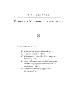 Metodología de proyectos formativos
Índice del capítulo
6.1 Concepto de proyecto formativo 172
6.2 Tipos de proyectos 172
6.3 Componentes esenciales de un proyecto
formativo 174
6.4 Algunos lineamientos metodológicos para
abordar los proyectos formativos con los
estudiantes 180
6.5 Ventajas de trabajar por proyectos
formativos 181
CAPÍTULO VI
 