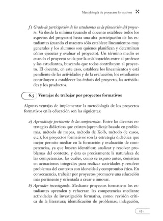 Metodología de proyectos formativos
181
f ) Grado de participación de los estudiantes en la planeación del proyec-
to. Va desde la mínima (cuando el docente establece todos los
aspectos del proyecto) hasta una alta participación de los es-
tudiantes (cuando el maestro sólo establece lineamientos muy
generales y los alumnos son quienes planiﬁcan y determinan
cómo ejecutar y evaluar el proyecto). Un término medio es
cuando el proyecto se da por la colaboración entre el profesor
y los estudiantes, buscando que todos contribuyan al proyec-
to. El docente, en este caso, establece los lineamientos y está
pendiente de las actividades y de la evaluación; los estudiantes
contribuyen a establecer los énfasis del proyecto, las activida-
des y los productos.
6.5 Ventajas de trabajar por proyectos formativos
Algunas ventajas de implementar la metodología de los proyectos
formativos en la educación son las siguientes:
a) Aprendizaje pertinente de las competencias. Entre las diversas es-
trategias didácticas que existen (aprendizaje basado en proble-
mas, método de mapas, método de Kolb, método de casos,
etc.), los proyectos formativos son la estrategia didáctica que
mejor permite mediar en la formación y evaluación de com-
petencias, ya que buscan identiﬁcar, analizar y resolver pro-
blemas del contexto, y ésta es precisamente la naturaleza de
las competencias, las cuales, como se expuso antes, consisten
en actuaciones integrales para realizar actividades y resolver
problemas del contexto con idoneidad y compromiso ético. En
consecuencia, trabajar por proyectos promueve una educación
más pertinente y orientada a crear e innovar.
b) Aprender investigando. Mediante proyectos formativos los es-
tudiantes aprenden y refuerzan las competencias mediante
actividades de investigación formativa, como: revisión críti-
ca de la literatura; identiﬁcación de problemas; indagación,
 