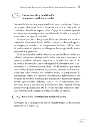 Competencias docentes y formación: la investigación-acción educativa...
187
7.3 Autoevaluación y modiﬁcación
de nuestros modelos mentales
Los modelos mentales son supuestos hondamente arraigados. Consti-
tuyen generalizaciones frente a las cuales tenemos un bajo grado de
conciencia. Abordarlos supone volver el espejo hacia adentro: aprender
a exhumar nuestras imágenes internas del mundo, llevarlas a la superﬁcie
y someterlas a un riguroso escrutinio.
En su mayor parte, las grandes ideas que fracasan no lo hacen
porque las intenciones fueron débiles, porque la voluntad ﬂaqueó o
incluso porque no existía una comprensión sistémica. Fallan a causa
de modelos mentales negativos que bloquean la emergencia de nuevas
perspectivas y proyectos.
En la investigación-acción educativa es preciso llevar a cabo una
reﬂexión permanente (Schon, 1987, 1992), para tomar conciencia de
nuestros modelos mentales negativos y modiﬁcarlos con el ﬁn
de orientar la formación desde la integralidad, el compromiso, la an-
tropoética y la autorrealización plena. “Si descubrimos que somos
seres débiles, frágiles, insuﬁcientes, carentes, entonces podemos des-
cubrir que todos tenemos una necesidad mutua de comprensión. El
autoexamen crítico nos permite descentrarnos relativamente con
respecto de nosotros mismos, y por consiguiente reconocer y juzgar
nuestro egocentrismo” (Morin, 2000, p. 76). El pensamiento com-
plejo nos invita a servimos del pensamiento para repensar nuestra
estructura de pensamiento. De no ser así, nuestras estructuras men-
tales continuarán bloqueando toda posibilidad de cambio.
7.4 Fases de la investigación-acción educativa
El proceso de la investigación-acción educativa sigue las fases que se
muestran en la ﬁgura 7.1.
 
