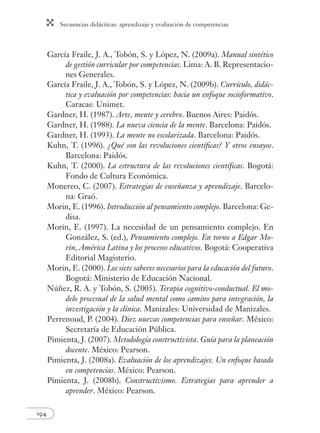 Secuencias didácticas: aprendizaje y evaluación de competencias
194
García Fraile, J. A., Tobón, S. y López, N. (2009a). Manual sintético
de gestión curricular por competencias. Lima: A. B. Representacio-
nes Generales.
García Fraile, J. A., Tobón, S. y López, N. (2009b). Currículo, didác-
tica y evaluación por competencias: hacia un enfoque socioformativo.
Caracas: Unimet.
Gardner, H. (1987). Arte, mente y cerebro. Buenos Aires: Paidós.
Gardner, H. (1988). La nueva ciencia de la mente. Barcelona: Paidós.
Gardner, H. (1993). La mente no escolarizada. Barcelona: Paidós.
Kuhn, T. (1996). ¿Qué son las revoluciones cientíﬁcas? Y otros ensayos.
Barcelona: Paidós.
Kuhn, T. (2000). La estructura de las revoluciones cientíﬁcas. Bogotá:
Fondo de Cultura Económica.
Monereo, C. (2007). Estrategias de enseñanza y aprendizaje. Barcelo-
na: Graó.
Morin, E. (1996). Introducción al pensamiento complejo. Barcelona: Ge-
disa.
Morin, E. (1997). La necesidad de un pensamiento complejo. En
González, S. (ed.), Pensamiento complejo. En torno a Edgar Mo-
rin, América Latina y los procesos educativos. Bogotá: Cooperativa
Editorial Magisterio.
Morin, E. (2000). Los siete saberes necesarios para la educación del futuro.
Bogotá: Ministerio de Educación Nacional.
Núñez, R. A. y Tobón, S. (2005). Terapia cognitivo-conductual. El mo-
delo procesual de la salud mental como camino para integración, la
investigación y la clínica. Manizales: Universidad de Manizales.
Perrenoud, P. (2004). Diez nuevas competencias para enseñar. México:
Secretaría de Educación Pública.
Pimienta, J. (2007). Metodología constructivista. Guía para la planeación
docente. México: Pearson.
Pimienta, J. (2008a). Evaluación de los aprendizajes. Un enfoque basado
en competencias. México: Pearson.
Pimienta, J. (2008b). Constructivismo. Estrategias para aprender a
aprender. México: Pearson.
 