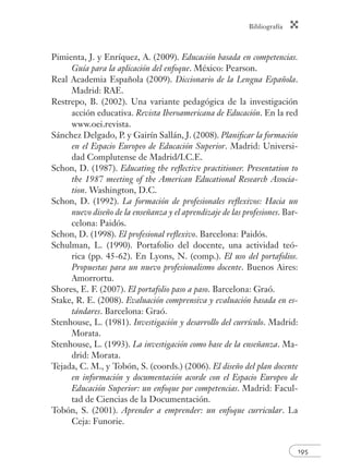 Bibliografía
195
Pimienta, J. y Enríquez, A. (2009). Educación basada en competencias.
Guía para la aplicación del enfoque. México: Pearson.
Real Academia Española (2009). Diccionario de la Lengua Española.
Madrid: RAE.
Restrepo, B. (2002). Una variante pedagógica de la investigación
acción educativa. Revista Iberoamericana de Educación. En la red
www.oei.revista.
Sánchez Delgado, P. y Gairín Sallán, J. (2008). Planiﬁcar la formación
en el Espacio Europeo de Educación Superior. Madrid: Universi-
dad Complutense de Madrid/I.C.E.
Schon, D. (1987). Educating the reﬂective practitioner. Presentation to
the 1987 meeting of the American Educational Research Associa-
tion. Washington, D.C.
Schon, D. (1992). La formación de profesionales reﬂexivos: Hacia un
nuevo diseño de la enseñanza y el aprendizaje de las profesiones. Bar-
celona: Paidós.
Schon, D. (1998). El profesional reﬂexivo. Barcelona: Paidós.
Schulman, L. (1990). Portafolio del docente, una actividad teó-
rica (pp. 45-62). En Lyons, N. (comp.). El uso del portafolios.
Propuestas para un nuevo profesionalismo docente. Buenos Aires:
Amorrortu.
Shores, E. F. (2007). El portafolio paso a paso. Barcelona: Graó.
Stake, R. E. (2008). Evaluación comprensiva y evaluación basada en es-
tándares. Barcelona: Graó.
Stenhouse, L. (1981). Investigación y desarrollo del currículo. Madrid:
Morata.
Stenhouse, L. (1993). La investigación como base de la enseñanza. Ma-
drid: Morata.
Tejada, C. M., y Tobón, S. (coords.) (2006). El diseño del plan docente
en información y documentación acorde con el Espacio Europeo de
Educación Superior: un enfoque por competencias. Madrid: Facul-
tad de Ciencias de la Documentación.
Tobón, S. (2001). Aprender a emprender: un enfoque curricular. La
Ceja: Funorie.
 