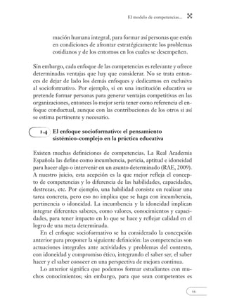El modelo de competencias...
11
mación humana integral, para formar así personas que estén
en condiciones de afrontar estratégicamente los problemas
cotidianos y de los entornos en los cuales se desempeñen.
Sin embargo, cada enfoque de las competencias es relevante y ofrece
determinadas ventajas que hay que considerar. No se trata enton-
ces de dejar de lado los demás enfoques y dedicarnos en exclusiva
al socioformativo. Por ejemplo, si en una institución educativa se
pretende formar personas para generar ventajas competitivas en las
organizaciones, entonces lo mejor sería tener como referencia el en-
foque conductual, aunque con las contribuciones de los otros si así
se estima pertinente y necesario.
1.4 El enfoque socioformativo: el pensamiento
sistémico-complejo en la práctica educativa
Existen muchas deﬁniciones de competencias. La Real Academia
Española las deﬁne como incumbencia, pericia, aptitud e idoneidad
para hacer algo o intervenir en un asunto determinado (RAE, 2009).
A nuestro juicio, esta acepción es la que mejor reﬂeja el concep-
to de competencias y lo diferencia de las habilidades, capacidades,
destrezas, etc. Por ejemplo, una habilidad consiste en realizar una
tarea concreta, pero eso no implica que se haga con incumbencia,
pertinencia o idoneidad. La incumbencia y la idoneidad implican
integrar diferentes saberes, como valores, conocimientos y capaci-
dades, para tener impacto en lo que se hace y reﬂejar calidad en el
logro de una meta determinada.
En el enfoque socioformativo se ha considerado la concepción
anterior para proponer la siguiente deﬁnición: las competencias son
actuaciones integrales ante actividades y problemas del contexto,
con idoneidad y compromiso ético, integrando el saber ser, el saber
hacer y el saber conocer en una perspectiva de mejora continua.
Lo anterior signiﬁca que podemos formar estudiantes con mu-
chos conocimientos; sin embargo, para que sean competentes es
 