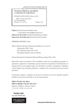 Editora: Gloria Carmina Morales Veyra
e-mail: gloria.morales@pearsoned.com
Editora de desarrollo: Claudia Celia Martínez Amigón
Supervisor de producción: Juan José García Guzmán
PRIMERA EDICIÓN, 2010
D.R. © 2010 por Pearson Educación de México, S.A. de C.V.
Atlacomulco 500, 5° piso
Col. Industrial Atoto, CP 53519
Naucalpan de Juárez, Edo. de México
Cámara Nacional de la Industria Editorial Mexicana Reg. Núm. 1031
Reservados todos los derechos. Ni la totalidad ni parte de esta publicación pueden re-
producirse, registrarse o transmitirse, por un sistema de recuperación de información, en
ninguna forma ni por ningún medio, sea electrónico, mecánico, fotoquímico, magnético
o electroóptico, por fotocopia, grabación o cualquier otro, sin permiso previo por escrito
del editor.
El préstamo, alquiler o cualquier otra forma de cesión de uso de este ejemplar requerirá
también la autorización del editor o de sus representantes.
ISBN: 978-607-442-909-1
ISBN E-BOOK: 978-607-442-910-7
Impreso en México. Printed in Mexico.
1 2 3 4 5 6 7 8 9 0 - 13 12 11 10
Secuencias didácticas: aprendizaje
y evaluación de competencias
PEARSON EDUCACIÓN, México, 2010
ISBN: 978-607-442-909-1
Área: Humanidades
Formato: 17 23 cm Páginas: 216
www.pearsoneducacion.net
 