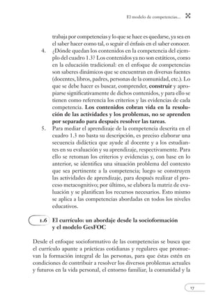 El modelo de competencias...
17
trabaja por competencias y lo que se hace es quedarse, ya sea en
el saber hacer como tal, o seguir el énfasis en el saber conocer.
4. ¿Dónde quedan los contenidos en la competencia del ejem-
plo del cuadro 1.3? Los contenidos ya no son estáticos, como
en la educación tradicional: en el enfoque de competencias
son saberes dinámicos que se encuentran en diversas fuentes
(docentes, libros, padres, personas de la comunidad, etc.). Lo
que se debe hacer es buscar, comprender, construir y apro-
piarse signiﬁcativamente de dichos contenidos, y para ello se
tienen como referencia los criterios y las evidencias de cada
competencia. Los contenidos cobran vida en la resolu-
ción de las actividades y los problemas, no se aprenden
por separado para después resolver las tareas.
5. Para mediar el aprendizaje de la competencia descrita en el
cuadro 1.3 no basta su descripción, es preciso elaborar una
secuencia didáctica que ayude al docente y a los estudian-
tes en su evaluación y su aprendizaje, respectivamente. Para
ello se retoman los criterios y evidencias y, con base en lo
anterior, se identiﬁca una situación problema del contexto
que sea pertinente a la competencia; luego se construyen
las actividades de aprendizaje, para después realizar el pro-
ceso metacognitivo; por último, se elabora la matriz de eva-
luación y se planiﬁcan los recursos necesarios. Esto mismo
se aplica a las competencias abordadas en todos los niveles
educativos.
1.6 El currículo: un abordaje desde la socioformación
y el modelo GesFOC
Desde el enfoque socioformativo de las competencias se busca que
el currículo apunte a prácticas cotidianas y regulares que promue-
van la formación integral de las personas, para que éstas estén en
condiciones de contribuir a resolver los diversos problemas actuales
y futuros en la vida personal, el entorno familiar, la comunidad y la
 