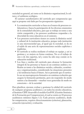 Secuencias didácticas: aprendizaje y evaluación de competencias
18
sociedad en general, así como en la dinámica organizacional, la cul-
tura y el ambiente ecológico.
El carácter socioformativo del currículo por competencias que
aquí se propone está dado por los presupuestos siguientes:
• La construcción curricular se hace en el marco de procesos co-
laborativos y busca la participación de los diversos estamentos
de la comunidad educativa, para que se trabaje en torno a una
visión compartida y los procesos académicos respondan a la
diversidad de retos educativos en el contexto.
• Los procesos curriculares tienen en cuenta la dinámica social
y cultural de la institución educativa, porque toda institución
es una microsociedad que, al igual que la sociedad, se da en
el tejido de una serie de representaciones sociales explícitas e
implícitas.
• El currículo se realiza mediante el trabajo en equipo, y así se
gestiona y se mejora en forma continua. No es el trabajo de
uno o de dos expertos, tal y como ha sido muy común en la
educación tradicional.
• Los ﬁnes y medios del currículo para alcanzar la formación
integral de las personas se basan en un continuo análisis y re-
ﬂexión en torno a las dinámicas sociales, culturales, económi-
cas y organizacionales, considerando las situaciones presentes
y las tendencias hacia el futuro. Así se pretende que el currícu-
lo sea un macroproyecto formativo en continua evolución que
asegure la formación pertinente, pero sin responder de modo
sumiso a las demandas —muchas veces generadas de modo no
consciente— de la sociedad.
Para planiﬁcar, ejecutar, evaluar y gestionar la calidad del currículo
de cualquier programa académico y en todos los niveles educativos,
el Instituto CIFE desarrolló el modelo GesFOC (Gestión Sistémica
de la Formación por Competencias), el cual se centra en 10 procesos
académicos mínimos (ﬁgura 1.2). Cada proceso académico, desde
las competencias, requiere direccionamiento (criterios), planeación,
actuación (ejecución) y evaluación.
 