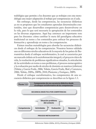 El modelo de competencias...
todológica que permite a los docentes que ya trabajan con esta meto-
dología una mejor adaptación al trabajo por competencias en el aula.
Sin embargo, desde las competencias, las secuencias didácticas
ya no se proponen que los estudiantes aprendan determinados con-
tenidos, sino que desarrollen competencias para desenvolverse en
la vida, para lo que será necesaria la apropiación de los contenidos
en las diversas asignaturas. Aquí hay entonces un importante reto
para los docentes: cómo cambiar la meta del paradigma educativo
tradicional en torno a los contenidos para enfocar los procesos de
formación y aprendizaje en torno a las competencias.
Existen muchas metodologías para abordar las secuencias didácti-
cas desde el enfoque de las competencias. Nosotros hemos validado
una en diferentes niveles educativos de la mayoría de los países de Ibe-
roamérica desde el enfoque socioformativo, la cual se caracteriza por
un marcado énfasis en la socioformación integral y el proyecto ético de
vida, la resolución de problemas signiﬁcativos situados, la articulación
de las actividades en torno a esos problemas, el proceso metacognitivo
y la evaluación por medio de niveles de dominio en matrices (rúbricas)
(Tobón y García Fraile, 2006; Tobón, García Fraile, Rial y Carretero,
2006; Tobón, 2009a, 2009b, 2010; Pimienta y Enriquez, 2009).
Desde el enfoque socioformativo, los componentes de una se-
cuencia didáctica por competencias se describen en la ﬁgura 1.3.
Situación problema
del contexto
Competencias Actividades Evaluación Recursos
SECUENCIA DIDÁCTICA POR COMPETENCIAS
PROCESO METACOGNITIVO
Referencias: Tobón (2009a, 2010) y Pimienta y Enríquez (2009).
Componentes de una secuencia didáctica desde
el enfoque socioformativo de las competencias
FIGURA 1.3
 