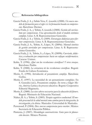 El modelo de competencias...
23
Referencias bibliográﬁcas
García Fraile, J. A. y Sabán Vera, C. (coords.) (2008). Un nuevo mo-
delo de formación para el siglo XXI: la formación basada en competen-
cias. Barcelona: Davinci.
García Fraile, J. A., y Tobón, S. (coords.) (2008). Gestión del currícu-
lum por competencias. Una aproximación desde el modelo sistémico
complejo. Lima: A. B. Representaciones Generales.
García Fraile, J. A. y Tobón, S. (2009). Estrategias didácticas para for-
mar competencias. Lima: A. B. Representaciones Generales.
García Fraile, J. A., Tobón, S., López, N. (2009a). Manual sintético
de gestión curricular por competencias. Lima: A. B. Representa-
ciones Generales.
García Fraile, J. A., Tobón, S. y López, N. (2009b). Currículo, didác-
tica y evaluación por competencias: hacia un enfoque socioformativo.
Caracas: Unimet.
Kuhn, T. (1996). ¿Qué son las revoluciones cientíﬁcas? Y otros ensayos.
Barcelona: Paidós.
Kuhn, T. (2000). La estructura de las revoluciones cientíﬁcas. Bogotá:
Fondo de Cultura Económica.
Morin, E. (1996). Introducción al pensamiento complejo. Barcelona:
Gedisa.
Morin, E. (1997). La necesidad de un pensamiento complejo. En
S. González (ed.), Pensamiento complejo. En torno a Edgar Mo-
rin, América Latina y los procesos educativos. Bogotá: Cooperativa
Editorial Magisterio.
Morin, E. (2000). Los siete saberes necesarios para la educación del futuro.
Bogotá: Ministerio de Educación Nacional.
Núñez, R. A. y Tobón, S. (2005). Terapia cognitivo-conductual. El mo-
delo procesual de la salud mental como camino para la integración, la
investigación y la clínica. Manizales: Universidad de Manizales.
Perrenoud, P. (2004). Diez nuevas competencias para enseñar. México:
Secretaría de Educación Pública.
Pimienta, J. (2007). Metodología constructivista. Guía para la planea-
ción docente. México: Pearson.
 