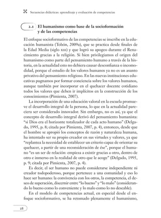 Secuencias didácticas: aprendizaje y evaluación de competencias
28
2.1 El humanismo como base de la socioformación
y de las competencias
El enfoque socioformativo de las competencias se inscribe en la edu-
cación humanista (Tobón, 2009a), que se practica desde ﬁnales de
la Edad Media (siglo xiii) y que logró su apogeo durante el Rena-
cimiento gracias a la religión. Si bien privilegiamos el origen del
humanismo como parte del pensamiento humano a través de la his-
toria, en la actualidad esto no debiera causar desconﬁanza o incomo-
didad, porque el estudio de los valores humanos ya no es un asunto
privativo del pensamiento religioso. En las nuevas instituciones edu-
cativas pugnamos por formar conciencia sobre los valores humanos,
aunque también por incorporar en el quehacer docente cotidiano
todos los valores que deben ir implícitos en la construcción de los
conocimientos (Pimienta, 2007).
La incorporación de una educación valoral en la escuela promue-
ve el desarrollo integral de la persona, lo que en la actualidad pare-
ciera ser considerado innovador. Sin embargo, no es así, ya que el
concepto de desarrollo integral derivó del pensamiento humanista:
“si Dios era el horizonte totalizador de cada acto humano” (Delga-
do, 1995, p. 8; citada por Pimienta, 2007, p. 4), entonces, desde que
el hombre se apropió los conceptos de razón y naturaleza humana,
ha intentado ser su propio creador en sus virtudes y valores, ya que
“replantea la necesidad de establecer un criterio capaz de orientar su
quehacer, a partir de una reconsideración de ése”, porque el huma-
no “es un ser de relación: empieza a existir gracias a otro, dentro de
otro e inmerso en la realidad de otro que le acoge” (Delgado, 1995,
p. 9; citada por Pimienta, 2007, p. 4).
Es decir, el ser humano no puede considerarse independiente ni
creador todopoderoso, porque pertenece a una comunidad y eso lo
hace ser humano: la convivencia con los otros, la competencia, el de-
seo de superación, discernir entre “lo bueno” y “lo malo” (consideran-
do lo bueno como lo conveniente y lo malo como lo no deseable).
En el modelo de competencias actual, en especial desde el en-
foque socioformativo, se ha retomado plenamente el humanismo,
 