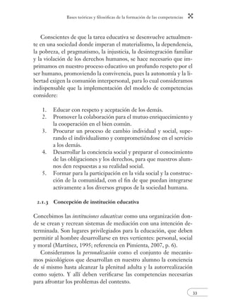 Bases teóricas y ﬁlosóﬁcas de la formación de las competencias
33
Conscientes de que la tarea educativa se desenvuelve actualmen-
te en una sociedad donde imperan el materialismo, la dependencia,
la pobreza, el pragmatismo, la injusticia, la desintegración familiar
y la violación de los derechos humanos, se hace necesario que im-
primamos en nuestro proceso educativo un profundo respeto por el
ser humano, promoviendo la convivencia, pues la autonomía y la li-
bertad exigen la comunión interpersonal, para lo cual consideramos
indispensable que la implementación del modelo de competencias
considere:
1. Educar con respeto y aceptación de los demás.
2. Promover la colaboración para el mutuo enriquecimiento y
la cooperación en el bien común.
3. Procurar un proceso de cambio individual y social, supe-
rando el individualismo y comprometiéndose en el servicio
a los demás.
4. Desarrollar la conciencia social y preparar el conocimiento
de las obligaciones y los derechos, para que nuestros alum-
nos den respuestas a su realidad social.
5. Formar para la participación en la vida social y la construc-
ción de la comunidad, con el ﬁn de que puedan integrarse
activamente a los diversos grupos de la sociedad humana.
2.1.3 Concepción de institución educativa
Concebimos las instituciones educativas como una organización don-
de se crean y recrean sistemas de mediación con una intención de-
terminada. Son lugares privilegiados para la educación, que deben
permitir al hombre desarrollarse en tres vertientes: personal, social
y moral (Martínez, 1995; referencia en Pimienta, 2007, p. 6).
Consideramos la personalización como el conjunto de mecanis-
mos psicológicos que desarrollan en nuestro alumno la conciencia
de sí mismo hasta alcanzar la plenitud adulta y la autorrealización
como sujeto. Y allí deben veriﬁcarse las competencias necesarias
para afrontar los problemas del contexto.
 