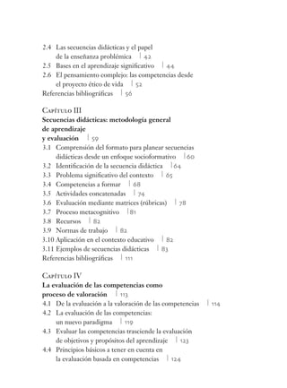 2.4 Las secuencias didácticas y el papel
de la enseñanza problémica 42
2.5 Bases en el aprendizaje signiﬁcativo 44
2.6 El pensamiento complejo: las competencias desde
el proyecto ético de vida 52
Referencias bibliográﬁcas 56
Capítulo III
Secuencias didácticas: metodología general
de aprendizaje
y evaluación 59
3.1 Comprensión del formato para planear secuencias
didácticas desde un enfoque socioformativo 60
3.2 Identiﬁcación de la secuencia didáctica 64
3.3 Problema signiﬁcativo del contexto 65
3.4 Competencias a formar 68
3.5 Actividades concatenadas 74
3.6 Evaluación mediante matrices (rúbricas) 78
3.7 Proceso metacognitivo 81
3.8 Recursos 82
3.9 Normas de trabajo 82
3.10 Aplicación en el contexto educativo 82
3.11 Ejemplos de secuencias didácticas 83
Referencias bibliográﬁcas 111
Capítulo IV
La evaluación de las competencias como
proceso de valoración 113
4.1 De la evaluación a la valoración de las competencias 114
4.2 La evaluación de las competencias:
un nuevo paradigma 119
4.3 Evaluar las competencias trasciende la evaluación
de objetivos y propósitos del aprendizaje 123
4.4 Principios básicos a tener en cuenta en
la evaluación basada en competencias 124
 