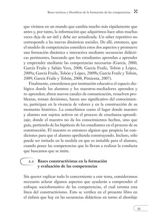 Bases teóricas y ﬁlosóﬁcas de la formación de las competencias
35
que vivimos en un mundo que cambia mucho más rápidamente que
antes y, por tanto, la información que adquirimos hace años muchas
veces deja de ser útil y debe ser actualizada. Un saber repetitivo no
corresponde a las nuevas dinámicas sociales. De allí, entonces, que
el modelo de competencias considera estos dos aspectos y promueve
una formación dinámica e interactiva mediante secuencias didácti-
cas pertinentes, buscando que los estudiantes aprendan a aprender
y emprender mediante las competencias necesarias (García, 2000;
García Fraile y Sabán Vera, 2008; García Fraile, Tobón y López,
2009a; García Fraile, Tobón y López, 2009b; García Fraile y Tobón,
2009; García Fraile y Tobón, 2008, Pimienta, 2007).
Finalmente, entendemos por institución educativa el espacio dia-
lógico donde los alumnos y los maestros-mediadores aprenden y
re-aprenden; abren nuevos canales de comunicación, resuelven pro-
blemas, toman decisiones, hacen uso signiﬁcativo del conocimien-
to, participan en la vivencia de valores y en la construcción de su
momento histórico. La concebimos como el lugar donde maestro
y alumno son sujetos activos en el proceso de enseñanza-aprendi-
zaje; donde el maestro no da los conocimientos hechos, sino que
guía, partiendo de las hipótesis de los estudiantes en el proceso de su
construcción. El maestro es entonces alguien que propicia las con-
diciones para que el alumno aprehenda construyendo. Incluso, sólo
puede ser imitado en la medida en que es imitable para el alumno,
cuando posee las competencias que lo llevan a realizar la conducta
que buscamos que se imite.
2.2 Bases constructivistas en la formación
y evaluación de las competencias
Sin querer explicar todo lo concerniente a este tema, consideramos
necesario aclarar algunos aspectos que ayudarán a comprender el
enfoque socioformativo de las competencias, el cual retoma esta
línea del constructivismo. Esto se veriﬁca en el presente libro en
el énfasis que hay en las secuencias didácticas en torno al abordaje
 