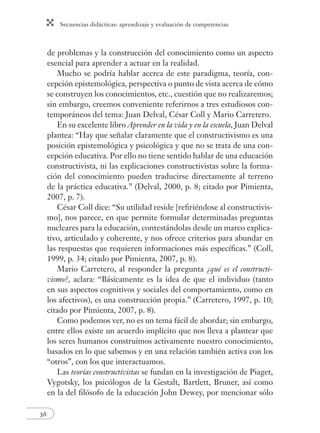 Secuencias didácticas: aprendizaje y evaluación de competencias
36
de problemas y la construcción del conocimiento como un aspecto
esencial para aprender a actuar en la realidad.
Mucho se podría hablar acerca de este paradigma, teoría, con-
cepción epistemológica, perspectiva o punto de vista acerca de cómo
se construyen los conocimientos, etc., cuestión que no realizaremos;
sin embargo, creemos conveniente referirnos a tres estudiosos con-
temporáneos del tema: Juan Delval, César Coll y Mario Carretero.
En su excelente libro Aprender en la vida y en la escuela, Juan Delval
plantea: “Hay que señalar claramente que el constructivismo es una
posición epistemológica y psicológica y que no se trata de una con-
cepción educativa. Por ello no tiene sentido hablar de una educación
constructivista, ni las explicaciones constructivistas sobre la forma-
ción del conocimiento pueden traducirse directamente al terreno
de la práctica educativa.” (Delval, 2000, p. 8; citado por Pimienta,
2007, p. 7).
César Coll dice: “Su utilidad reside [reﬁriéndose al constructivis-
mo], nos parece, en que permite formular determinadas preguntas
nucleares para la educación, contestándolas desde un marco explica-
tivo, articulado y coherente, y nos ofrece criterios para abundar en
las respuestas que requieren informaciones más especíﬁcas.” (Coll,
1999, p. 34; citado por Pimienta, 2007, p. 8).
Mario Carretero, al responder la pregunta ¿qué es el constructi-
vismo?, aclara: “Básicamente es la idea de que el individuo (tanto
en sus aspectos cognitivos y sociales del comportamiento, como en
los afectivos), es una construcción propia.” (Carretero, 1997, p. 10;
citado por Pimienta, 2007, p. 8).
Como podemos ver, no es un tema fácil de abordar; sin embargo,
entre ellos existe un acuerdo implícito que nos lleva a plantear que
los seres humanos construimos activamente nuestro conocimiento,
basados en lo que sabemos y en una relación también activa con los
“otros”, con los que interactuamos.
Las teorías constructivistas se fundan en la investigación de Piaget,
Vygotsky, los psicólogos de la Gestalt, Bartlett, Bruner, así como
en la del ﬁlósofo de la educación John Dewey, por mencionar sólo
 