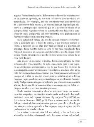 Bases teóricas y ﬁlosóﬁcas de la formación de las competencias
37
algunas fuentes intelectuales. Tal como sucede con las posturas acer-
ca de cómo se aprende, no hay una sola teoría constructivista del
aprendizaje. Por ejemplo, existen aproximaciones constructivistas
en la educación de la ciencia y las matemáticas, en la psicología edu-
cativa y la antropología, lo mismo que en la educación basada en las
computadoras. Algunas corrientes constructivistas destacan la cons-
trucción social compartida del conocimiento; otras piensan que las
fuerzas sociales son menos importantes.
En la actualidad parece una moda autodenominarse constructi-
vista y pareciera que, o todos lo somos, o que muchos usamos tal
teoría, y también que es algo muy fácil de llevar a la práctica; sin
embargo, desde nuestro punto de vista no hay nada más alejado de la
realidad, porque ni es algo que sencillamente se pueda aplicar como
simple receta, ni tampoco se puede emplear como si se tratara de un
traje fácil de usar.
Para aclarar un poco más el asunto, diremos que el tema de cómo
se forman los conocimientos ha sido apasionante para el ser huma-
no desde tiempos inmemoriales, por lo que buscar los orígenes de
la concepción constructivista nos remontaría a muchos años atrás.
Sólo diremos que hay dos corrientes que dominaron durante mucho
tiempo: a) la idea de que los conocimientos estaban dentro del ser
humano y que sólo había que activarlos para que aﬂoraran (innatis-
mo) y b) el pensamiento que consideraba que el conocimiento estaba
afuera y había que llevarlo como si fuera una copia que se debía im-
pregnar en el cerebro humano (empirismo).
Desde nuestra perspectiva, el constructivismo no es tan innatis-
ta ni tan empirista; un término medio sería lo deseable, haciendo
justicia al padre del cognoscitivismo, el gran Jean Piaget (1968; re-
ferencia en Pimienta, 2007, p. 8). Esto se retoma en la mediación
del aprendizaje de las competencias, pues se parte de la idea de que
una competencia se aprende sobre aspectos que en alguna medida
pudieran ser incluso heredados.
Las teorías constructivistas del aprendizaje y la enseñanza han
adquirido una inﬂuencia considerable. Las voces a favor del método
 