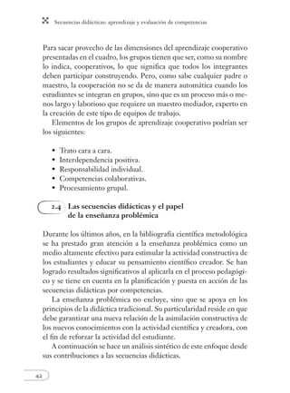 Secuencias didácticas: aprendizaje y evaluación de competencias
42
Para sacar provecho de las dimensiones del aprendizaje cooperativo
presentadas en el cuadro, los grupos tienen que ser, como su nombre
lo indica, cooperativos, lo que signiﬁca que todos los integrantes
deben participar construyendo. Pero, como sabe cualquier padre o
maestro, la cooperación no se da de manera automática cuando los
estudiantes se integran en grupos, sino que es un proceso más o me-
nos largo y laborioso que requiere un maestro mediador, experto en
la creación de este tipo de equipos de trabajo.
Elementos de los grupos de aprendizaje cooperativo podrían ser
los siguientes:
Trato cara a cara.
Interdependencia positiva.
Responsabilidad individual.
Competencias colaborativas.
Procesamiento grupal.
2.4 Las secuencias didácticas y el papel
de la enseñanza problémica
Durante los últimos años, en la bibliografía cientíﬁca metodológica
se ha prestado gran atención a la enseñanza problémica como un
medio altamente efectivo para estimular la actividad constructiva de
los estudiantes y educar su pensamiento cientíﬁco creador. Se han
logrado resultados signiﬁcativos al aplicarla en el proceso pedagógi-
co y se tiene en cuenta en la planiﬁcación y puesta en acción de las
secuencias didácticas por competencias.
La enseñanza problémica no excluye, sino que se apoya en los
principios de la didáctica tradicional. Su particularidad reside en que
debe garantizar una nueva relación de la asimilación constructiva de
los nuevos conocimientos con la actividad cientíﬁca y creadora, con
el ﬁn de reforzar la actividad del estudiante.
A continuación se hace un análisis sintético de este enfoque desde
sus contribuciones a las secuencias didácticas.
•
•
•
•
•
 